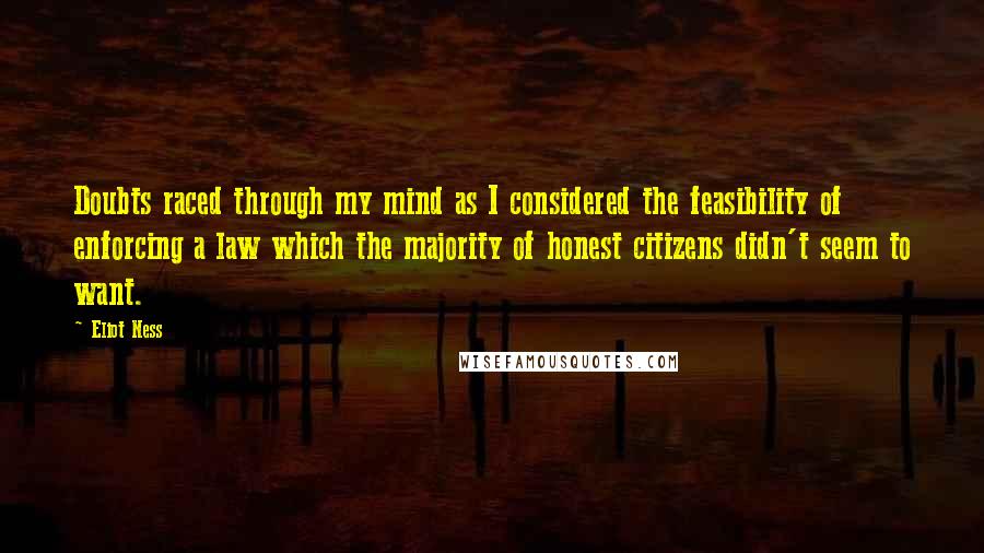 Eliot Ness Quotes: Doubts raced through my mind as I considered the feasibility of enforcing a law which the majority of honest citizens didn't seem to want.