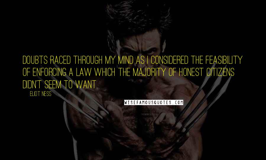 Eliot Ness Quotes: Doubts raced through my mind as I considered the feasibility of enforcing a law which the majority of honest citizens didn't seem to want.