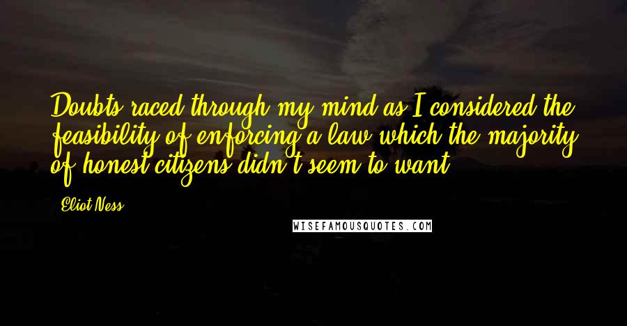 Eliot Ness Quotes: Doubts raced through my mind as I considered the feasibility of enforcing a law which the majority of honest citizens didn't seem to want.