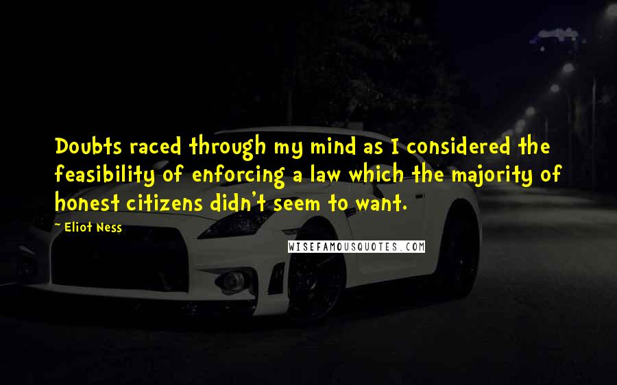 Eliot Ness Quotes: Doubts raced through my mind as I considered the feasibility of enforcing a law which the majority of honest citizens didn't seem to want.