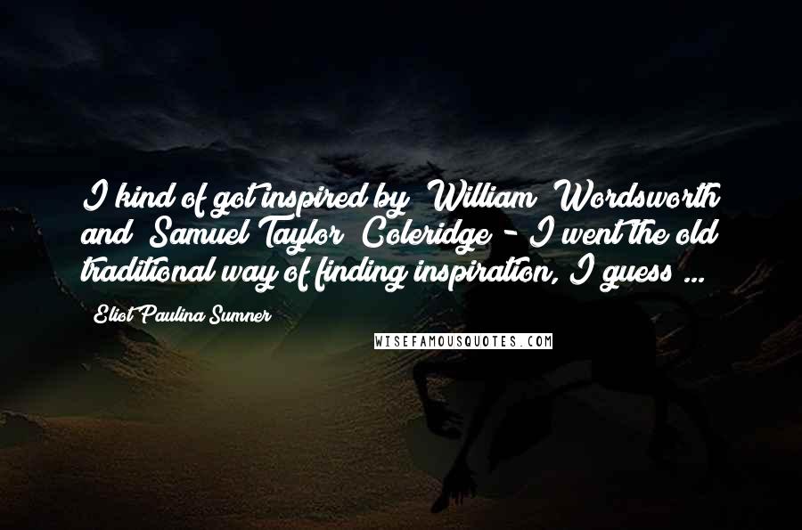 Eliot Paulina Sumner Quotes: I kind of got inspired by [William] Wordsworth and [Samuel Taylor] Coleridge - I went the old traditional way of finding inspiration, I guess ...