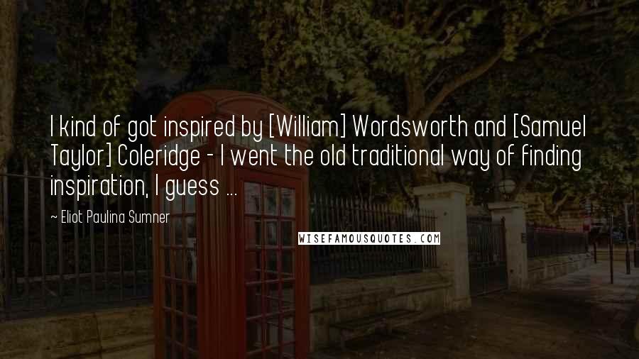 Eliot Paulina Sumner Quotes: I kind of got inspired by [William] Wordsworth and [Samuel Taylor] Coleridge - I went the old traditional way of finding inspiration, I guess ...