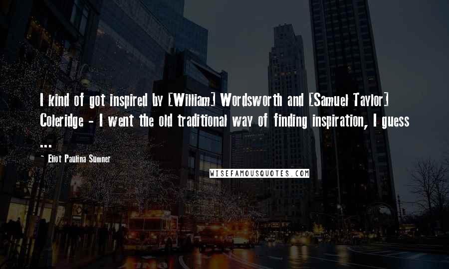 Eliot Paulina Sumner Quotes: I kind of got inspired by [William] Wordsworth and [Samuel Taylor] Coleridge - I went the old traditional way of finding inspiration, I guess ...