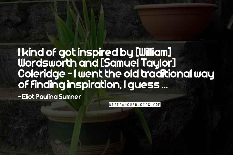 Eliot Paulina Sumner Quotes: I kind of got inspired by [William] Wordsworth and [Samuel Taylor] Coleridge - I went the old traditional way of finding inspiration, I guess ...