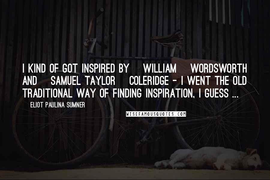 Eliot Paulina Sumner Quotes: I kind of got inspired by [William] Wordsworth and [Samuel Taylor] Coleridge - I went the old traditional way of finding inspiration, I guess ...