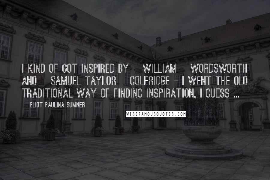 Eliot Paulina Sumner Quotes: I kind of got inspired by [William] Wordsworth and [Samuel Taylor] Coleridge - I went the old traditional way of finding inspiration, I guess ...