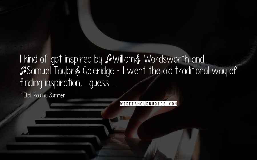 Eliot Paulina Sumner Quotes: I kind of got inspired by [William] Wordsworth and [Samuel Taylor] Coleridge - I went the old traditional way of finding inspiration, I guess ...