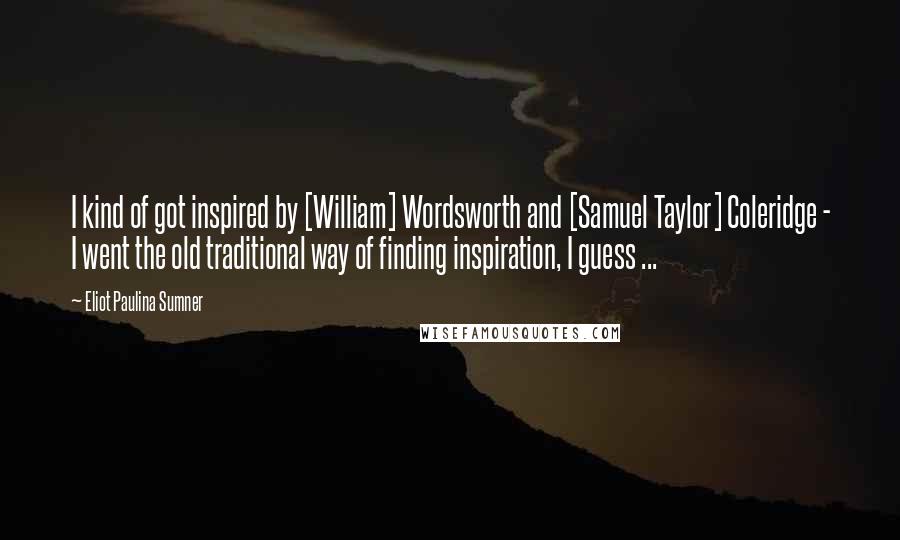 Eliot Paulina Sumner Quotes: I kind of got inspired by [William] Wordsworth and [Samuel Taylor] Coleridge - I went the old traditional way of finding inspiration, I guess ...