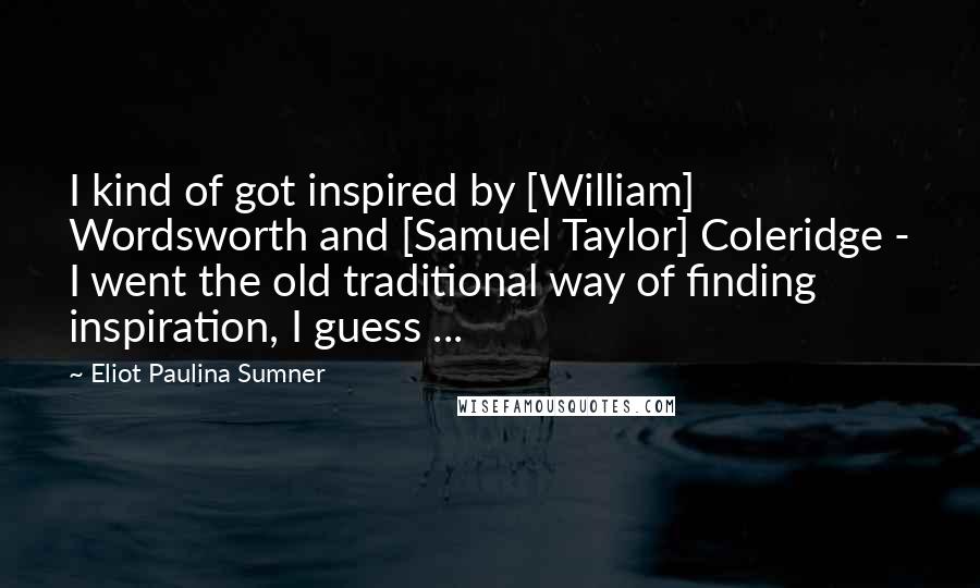 Eliot Paulina Sumner Quotes: I kind of got inspired by [William] Wordsworth and [Samuel Taylor] Coleridge - I went the old traditional way of finding inspiration, I guess ...