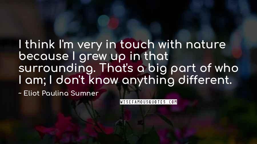 Eliot Paulina Sumner Quotes: I think I'm very in touch with nature because I grew up in that surrounding. That's a big part of who I am; I don't know anything different.