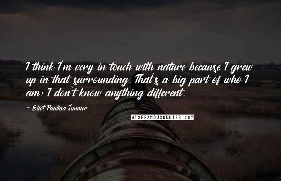 Eliot Paulina Sumner Quotes: I think I'm very in touch with nature because I grew up in that surrounding. That's a big part of who I am; I don't know anything different.