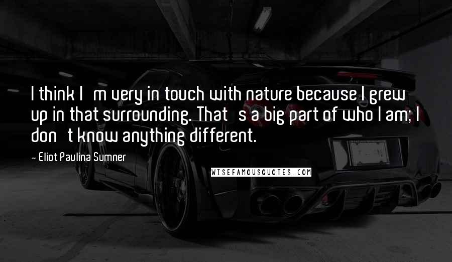 Eliot Paulina Sumner Quotes: I think I'm very in touch with nature because I grew up in that surrounding. That's a big part of who I am; I don't know anything different.