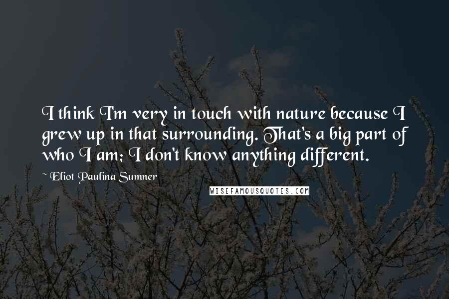 Eliot Paulina Sumner Quotes: I think I'm very in touch with nature because I grew up in that surrounding. That's a big part of who I am; I don't know anything different.