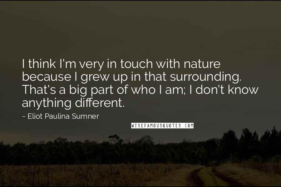 Eliot Paulina Sumner Quotes: I think I'm very in touch with nature because I grew up in that surrounding. That's a big part of who I am; I don't know anything different.