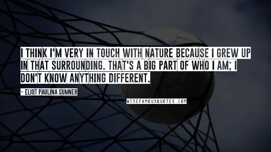 Eliot Paulina Sumner Quotes: I think I'm very in touch with nature because I grew up in that surrounding. That's a big part of who I am; I don't know anything different.