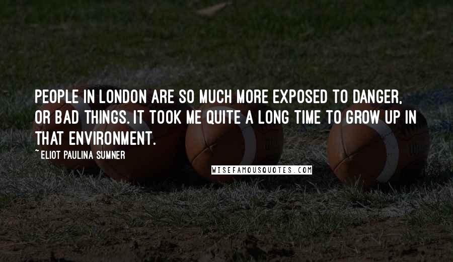 Eliot Paulina Sumner Quotes: People in London are so much more exposed to danger, or bad things. It took me quite a long time to grow up in that environment.