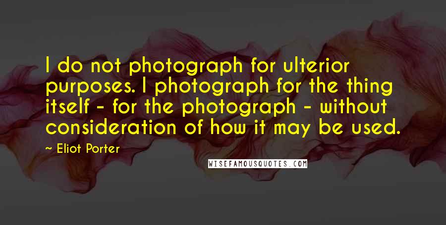 Eliot Porter Quotes: I do not photograph for ulterior purposes. I photograph for the thing itself - for the photograph - without consideration of how it may be used.