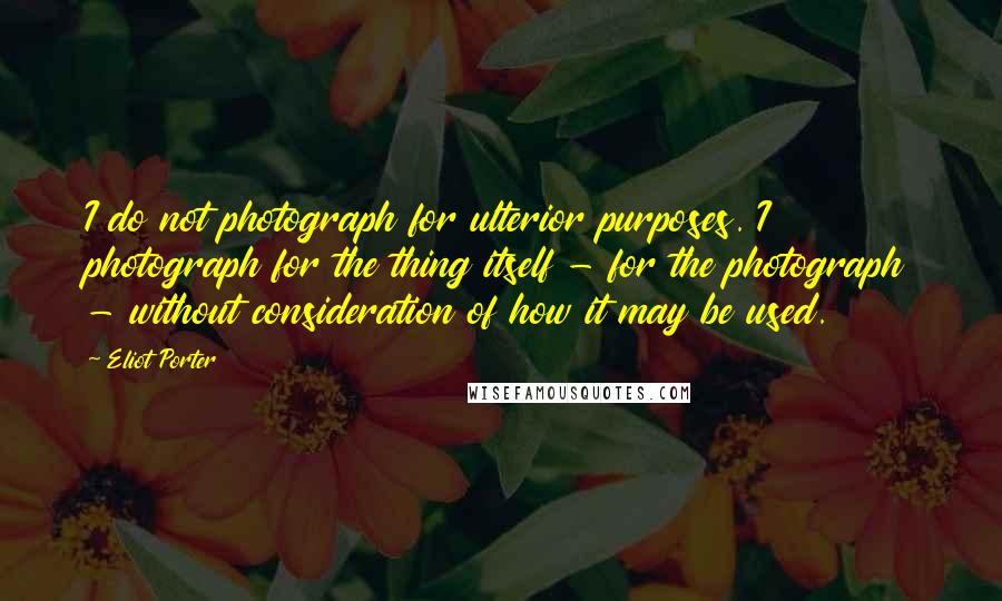 Eliot Porter Quotes: I do not photograph for ulterior purposes. I photograph for the thing itself - for the photograph - without consideration of how it may be used.