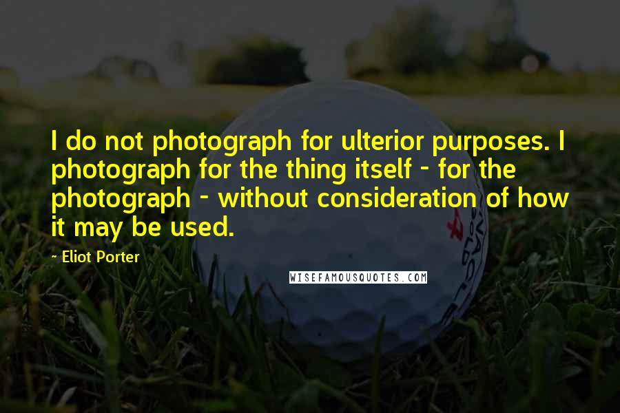 Eliot Porter Quotes: I do not photograph for ulterior purposes. I photograph for the thing itself - for the photograph - without consideration of how it may be used.