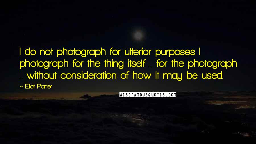 Eliot Porter Quotes: I do not photograph for ulterior purposes. I photograph for the thing itself - for the photograph - without consideration of how it may be used.