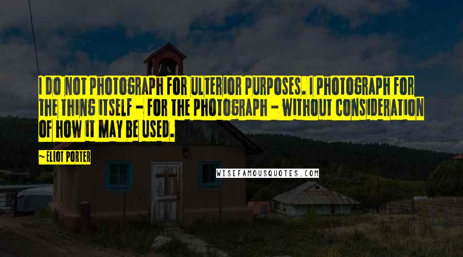 Eliot Porter Quotes: I do not photograph for ulterior purposes. I photograph for the thing itself - for the photograph - without consideration of how it may be used.