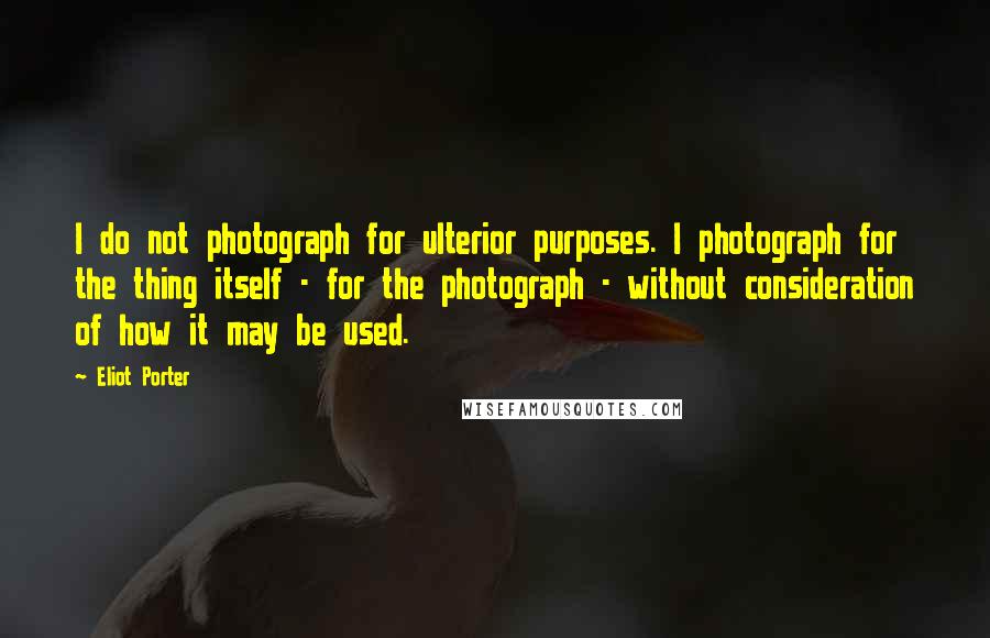 Eliot Porter Quotes: I do not photograph for ulterior purposes. I photograph for the thing itself - for the photograph - without consideration of how it may be used.