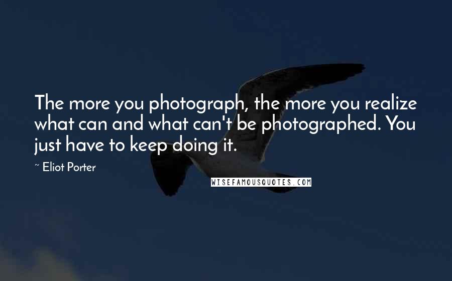 Eliot Porter Quotes: The more you photograph, the more you realize what can and what can't be photographed. You just have to keep doing it.