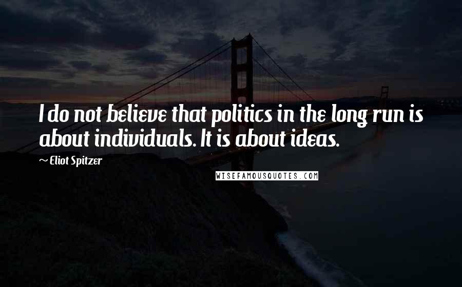 Eliot Spitzer Quotes: I do not believe that politics in the long run is about individuals. It is about ideas.