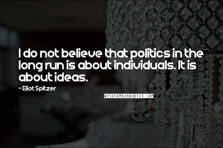Eliot Spitzer Quotes: I do not believe that politics in the long run is about individuals. It is about ideas.