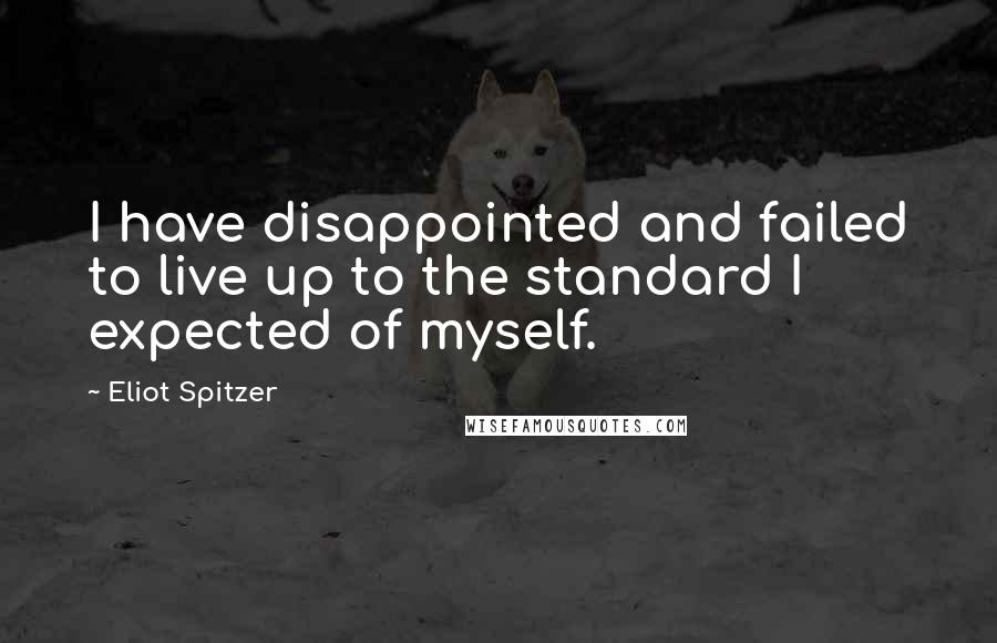 Eliot Spitzer Quotes: I have disappointed and failed to live up to the standard I expected of myself.