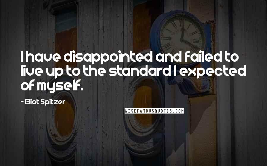 Eliot Spitzer Quotes: I have disappointed and failed to live up to the standard I expected of myself.