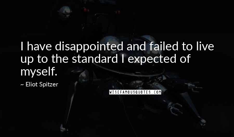 Eliot Spitzer Quotes: I have disappointed and failed to live up to the standard I expected of myself.