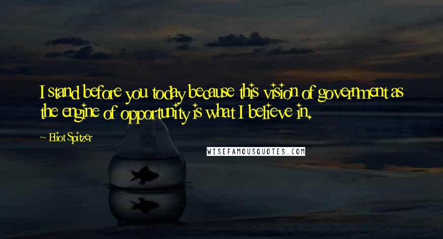 Eliot Spitzer Quotes: I stand before you today because this vision of government as the engine of opportunity is what I believe in.