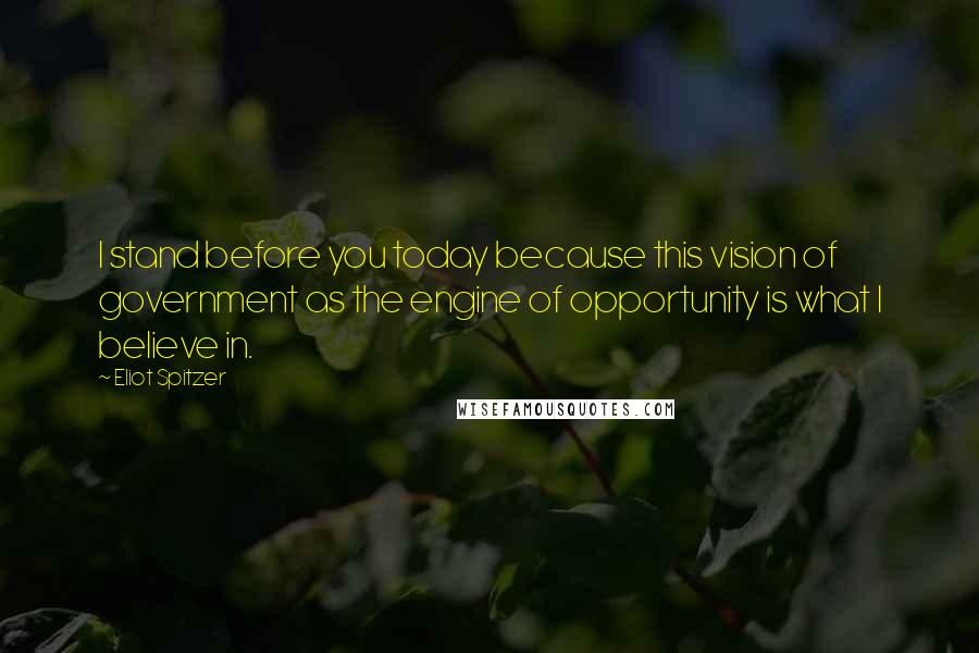 Eliot Spitzer Quotes: I stand before you today because this vision of government as the engine of opportunity is what I believe in.