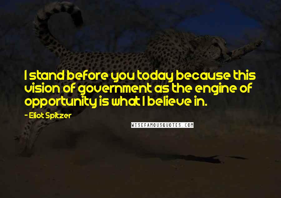 Eliot Spitzer Quotes: I stand before you today because this vision of government as the engine of opportunity is what I believe in.