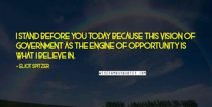 Eliot Spitzer Quotes: I stand before you today because this vision of government as the engine of opportunity is what I believe in.