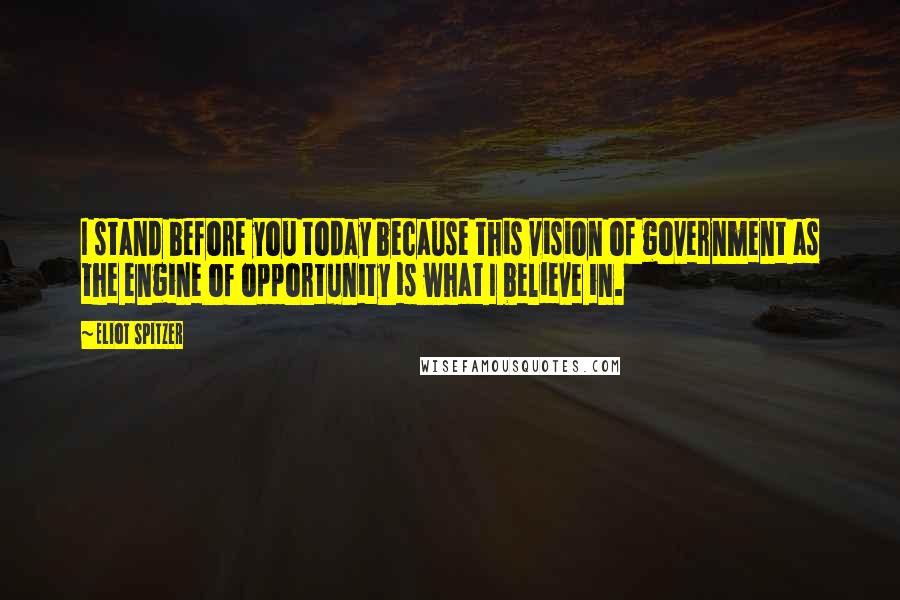 Eliot Spitzer Quotes: I stand before you today because this vision of government as the engine of opportunity is what I believe in.