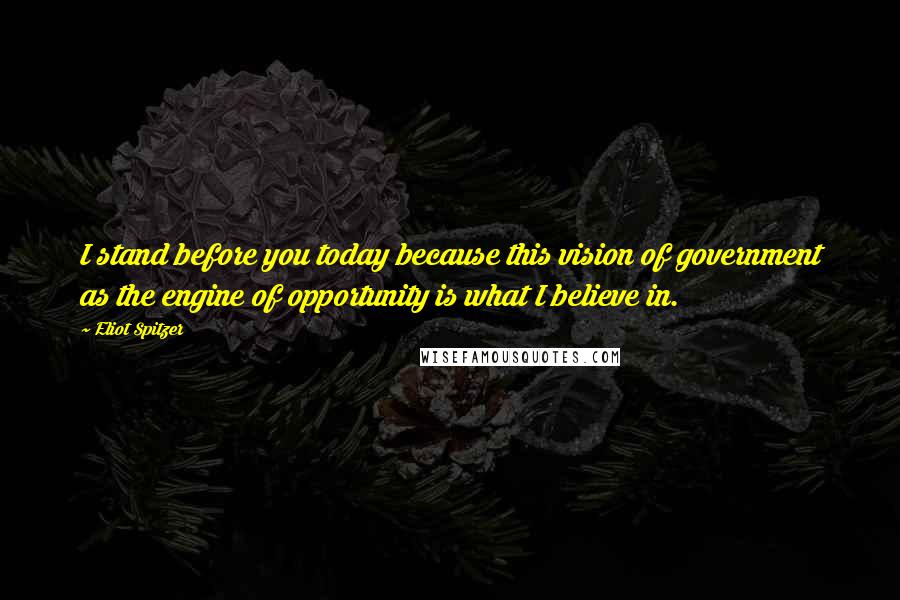 Eliot Spitzer Quotes: I stand before you today because this vision of government as the engine of opportunity is what I believe in.