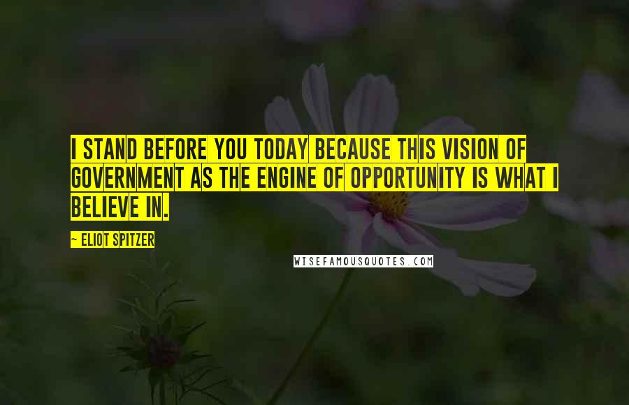 Eliot Spitzer Quotes: I stand before you today because this vision of government as the engine of opportunity is what I believe in.
