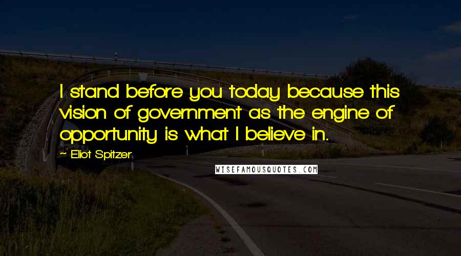 Eliot Spitzer Quotes: I stand before you today because this vision of government as the engine of opportunity is what I believe in.