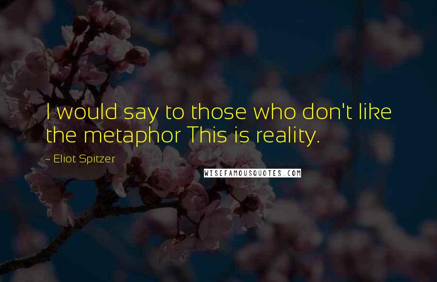Eliot Spitzer Quotes: I would say to those who don't like the metaphor This is reality.
