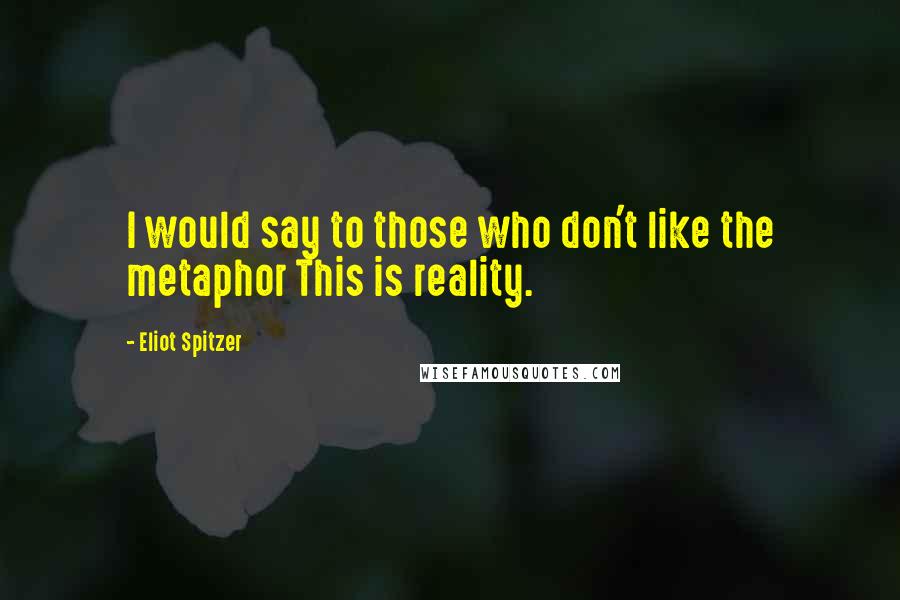 Eliot Spitzer Quotes: I would say to those who don't like the metaphor This is reality.