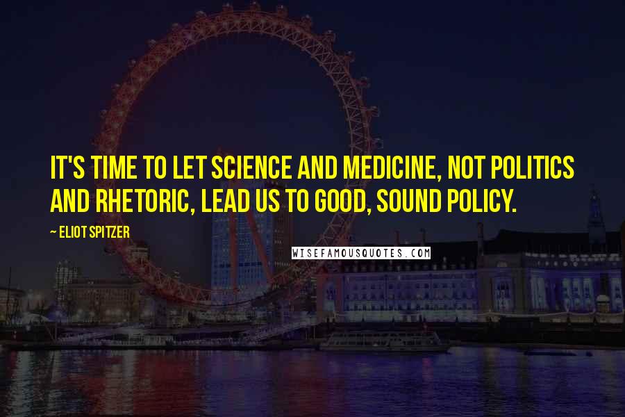Eliot Spitzer Quotes: It's time to let science and medicine, not politics and rhetoric, lead us to good, sound policy.