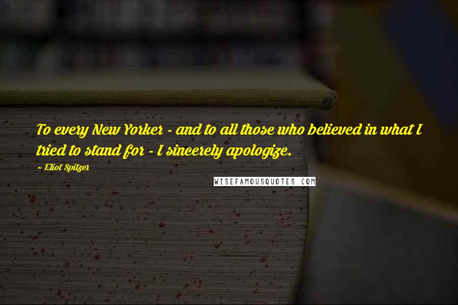 Eliot Spitzer Quotes: To every New Yorker - and to all those who believed in what I tried to stand for - I sincerely apologize.