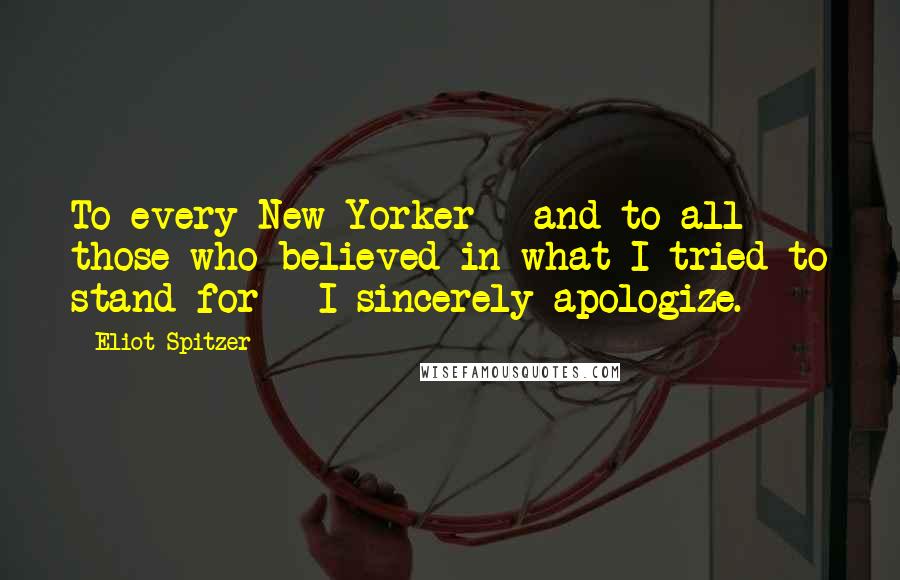 Eliot Spitzer Quotes: To every New Yorker - and to all those who believed in what I tried to stand for - I sincerely apologize.