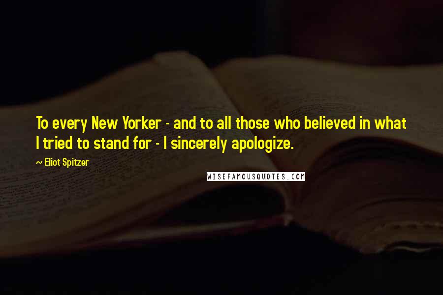 Eliot Spitzer Quotes: To every New Yorker - and to all those who believed in what I tried to stand for - I sincerely apologize.