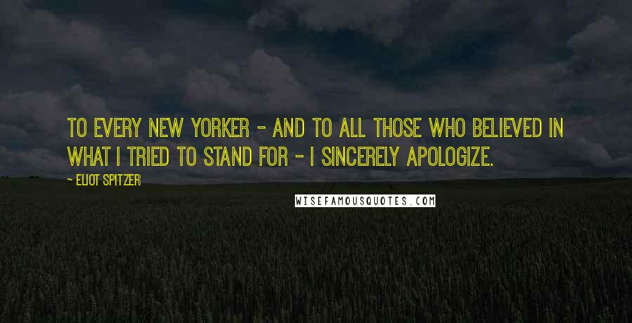 Eliot Spitzer Quotes: To every New Yorker - and to all those who believed in what I tried to stand for - I sincerely apologize.