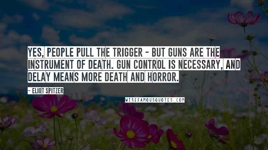 Eliot Spitzer Quotes: Yes, people pull the trigger - but guns are the instrument of death. Gun control is necessary, and delay means more death and horror.