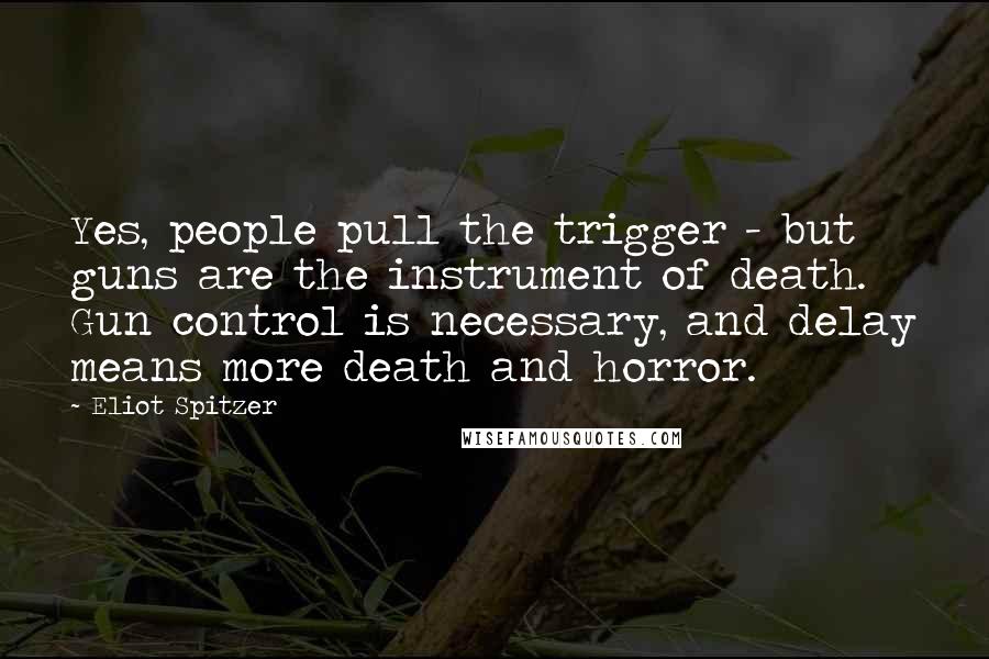 Eliot Spitzer Quotes: Yes, people pull the trigger - but guns are the instrument of death. Gun control is necessary, and delay means more death and horror.