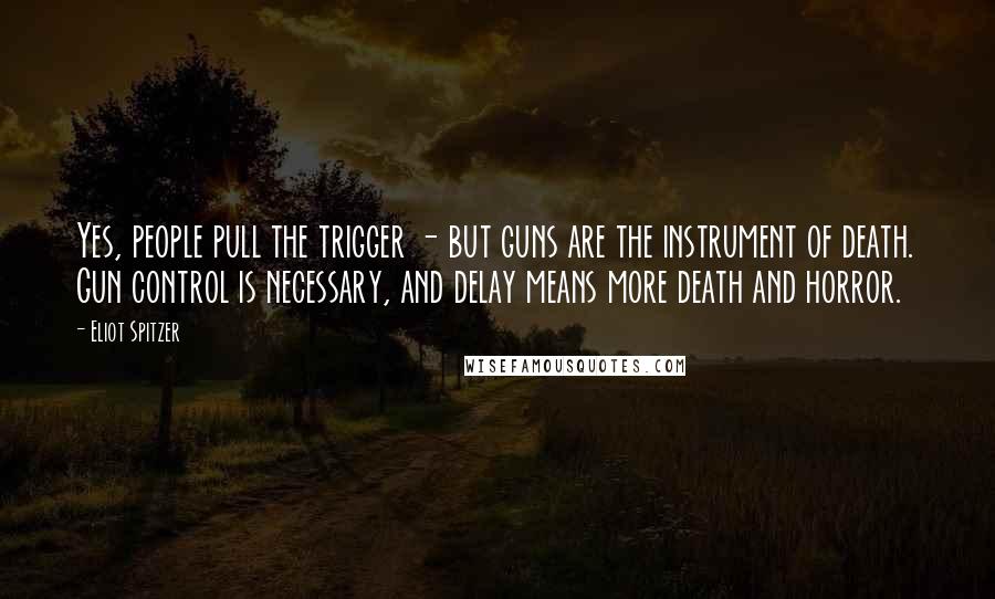 Eliot Spitzer Quotes: Yes, people pull the trigger - but guns are the instrument of death. Gun control is necessary, and delay means more death and horror.